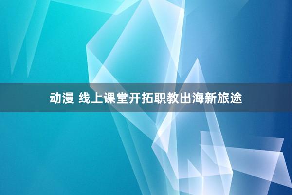 动漫 线上课堂开拓职教出海新旅途