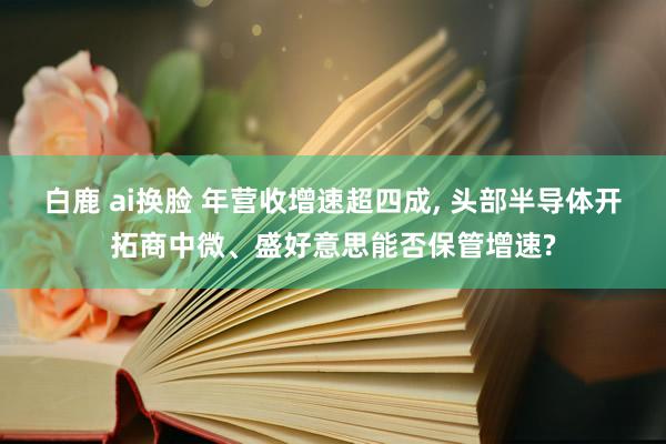 白鹿 ai换脸 年营收增速超四成， 头部半导体开拓商中微、盛好意思能否保管增速?