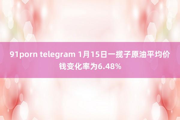 91porn telegram 1月15日一揽子原油平均价钱变化率为6.48%